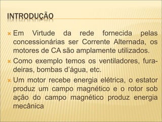 INTRODUÇÃO
 Em Virtude da rede fornecida pelas
concessionárias ser Corrente Alternada, os
motores de CA são amplamente utilizados.
 Como exemplo temos os ventiladores, fura-
deiras, bombas d’água, etc.
 Um motor recebe energia elétrica, o estator
produz um campo magnético e o rotor sob
ação do campo magnético produz energia
mecânica
 