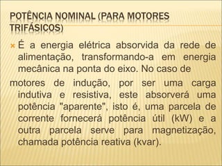 POTÊNCIA NOMINAL (PARA MOTORES
TRIFÁSICOS)
 É a energia elétrica absorvida da rede de
alimentação, transformando-a em energia
mecânica na ponta do eixo. No caso de
motores de indução, por ser uma carga
indutiva e resistiva, este absorverá uma
potência "aparente", isto é, uma parcela de
corrente fornecerá potência útil (kW) e a
outra parcela serve para magnetização,
chamada potência reativa (kvar).
 