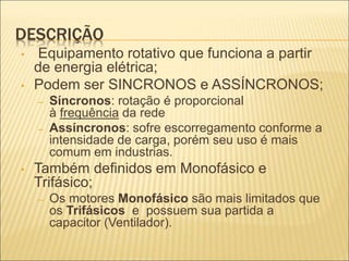 DESCRIÇÃO
• Equipamento rotativo que funciona a partir
de energia elétrica;
• Podem ser SINCRONOS e ASSÍNCRONOS;
– Síncronos: rotação é proporcional
à frequência da rede
– Assíncronos: sofre escorregamento conforme a
intensidade de carga, porém seu uso é mais
comum em industrias.
• Também definidos em Monofásico e
Trifásico;
– Os motores Monofásico são mais limitados que
os Trifásicos e possuem sua partida a
capacitor (Ventilador).
 