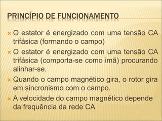 PRINCÍPIO DE FUNCIONAMENTO
 O estator é energizado com uma tensão CA
trifásica (formando o campo)
 O estator é energizado com uma tensão CA
trifásica (comporta-se como imã) procurando
alinhar-se.
 Quando o campo magnético gira, o rotor gira
em sincronismo com o campo.
 A velocidade do campo magnético depende
da frequência da rede CA
 