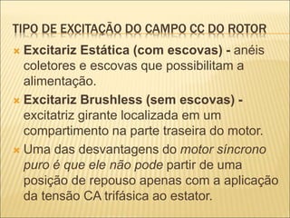 TIPO DE EXCITAÇÃO DO CAMPO CC DO ROTOR
 Excitariz Estática (com escovas) - anéis
coletores e escovas que possibilitam a
alimentação.
 Excitariz Brushless (sem escovas) -
excitatriz girante localizada em um
compartimento na parte traseira do motor.
 Uma das desvantagens do motor síncrono
puro é que ele não pode partir de uma
posição de repouso apenas com a aplicação
da tensão CA trifásica ao estator.
 