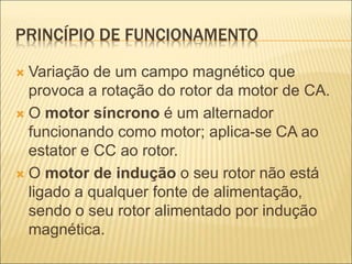 PRINCÍPIO DE FUNCIONAMENTO
 Variação de um campo magnético que
provoca a rotação do rotor da motor de CA.
 O motor síncrono é um alternador
funcionando como motor; aplica-se CA ao
estator e CC ao rotor.
 O motor de indução o seu rotor não está
ligado a qualquer fonte de alimentação,
sendo o seu rotor alimentado por indução
magnética.
 