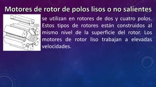 se utilizan en rotores de dos y cuatro polos. 
Estos tipos de rotores están construidos al 
mismo nivel de la superficie del rotor. Los 
motores de rotor liso trabajan a elevadas 
velocidades. 
 