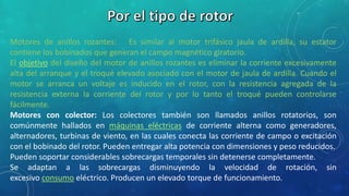 Motores de anillos rozantes: Es similar al motor trifásico jaula de ardilla, su estator 
contiene los bobinados que generan el campo magnético giratorio. 
El objetivo del diseño del motor de anillos rozantes es eliminar la corriente excesivamente 
alta del arranque y el troqué elevado asociado con el motor de jaula de ardilla. Cuando el 
motor se arranca un voltaje es inducido en el rotor, con la resistencia agregada de la 
resistencia externa la corriente del rotor y por lo tanto el troqué pueden controlarse 
fácilmente. 
Motores con colector: Los colectores también son llamados anillos rotatorios, son 
comúnmente hallados en máquinas eléctricas de corriente alterna como generadores, 
alternadores, turbinas de viento, en las cuales conecta las corriente de campo o excitación 
con el bobinado del rotor. Pueden entregar alta potencia con dimensiones y peso reducidos. 
Pueden soportar considerables sobrecargas temporales sin detenerse completamente. 
Se adaptan a las sobrecargas disminuyendo la velocidad de rotación, sin 
excesivo consumo eléctrico. Producen un elevado torque de funcionamiento. 
 