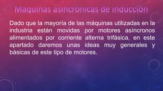 Dado que la mayoría de las máquinas utilizadas en la 
industria están movidas por motores asíncronos 
alimentados por corriente alterna trifásica, en este 
apartado daremos unas ideas muy generales y 
básicas de este tipo de motores. 
 