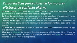 Características particulares de los motores 
eléctricos de corriente alterna 
Corriente nominal: En un motor, el valor de la corriente nominal es la cantidad de corriente 
que consumirá el motor en condiciones normales de operación. 
Corriente de vacío: Es la corriente que consumirá el motor cuando no se encuentre operando 
con carga y es aproximadamente del 20% al 30% de su corriente nominal. 
Corriente de arranque: Todos los motores eléctricos para operar consumen un excedente de 
corriente, mayor que su corriente nominal, que es aproximadamente de dos a ocho veces 
superior. 
Corriente a rotor bloqueado: Es la corriente máxima que soportara el motor cuando su rotor 
esté totalmente detenido. 
Eficiencia: La eficiencia de un motor de Corriente Alterna mide la conversión de la energía 
eléctrica en trabajo útil. La energía que se pierde se convierte en calor. Para aumentar la 
eficiencia es preciso reducir estas pérdidas. 
 