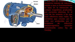 A este tipo de motores se les 
denomina motores de inducción 
debido a que su funcionamiento 
se basa en la interacción de 
campos magnéticos producidos 
por corrientes eléctricas. En el 
caso de los motores a los que 
hace referencia estas notas, las 
corrientes que circulan por el 
rotor son producidas por el 
fenómeno de inducción 
electromagnética, conocido 
comúnmente como ley de 
Faraday. 
 