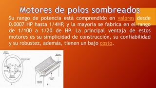 Su rango de potencia está comprendido en valores desde 
0.0007 HP hasta 1/4HP, y la mayoría se fabrica en el rango 
de 1/100 a 1/20 de HP. La principal ventaja de estos 
motores es su simplicidad de construcción, su confiabilidad 
y su robustez, además, tienen un bajo costo. 
 