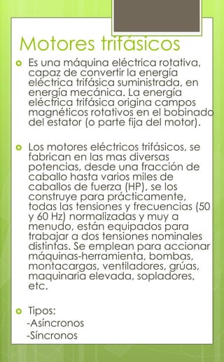 Motores trifásicos
 Es una máquina eléctrica rotativa,
capaz de convertir la energía
eléctrica trifásica suministrada, en
energía mecánica. La energía
eléctrica trifásica origina campos
magnéticos rotativos en el bobinado
del estator (o parte fija del motor).
 Los motores eléctricos trifásicos, se
fabrican en las mas diversas
potencias, desde una fracción de
caballo hasta varios miles de
caballos de fuerza (HP), se los
construye para prácticamente,
todas las tensiones y frecuencias (50
y 60 Hz) normalizadas y muy a
menudo, están equipados para
trabajar a dos tensiones nominales
distintas. Se emplean para accionar
máquinas-herramienta, bombas,
montacargas, ventiladores, grúas,
maquinaria elevada, sopladores,
etc.
 Tipos:
-Asíncronos
-Síncronos
 