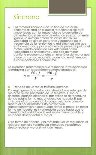 Síncrono
 Los motores síncronos son un tipo de motor de
corriente alterna en el que la rotación del eje está
sincronizada con la frecuencia de la corriente de
alimentación; el período de rotación es exactamente
igual a un número entero de ciclos de CA. Su
velocidad de giro es constante y depende de la
frecuencia de la tensión de la red eléctrica a la que
esté conectado y por el número de pares de polos del
motor, siendo conocida esa velocidad como
"velocidad de sincronismo". Este tipo de motor
contiene electromagnetos en el estátor del motor que
crean un campo magnético que rota en el tiempo a
esta velocidad de sincronismo.
La expresión matemática que relaciona la velocidad de
la máquina con los parámetros mencionados es:
 Frenado de un motor trifásico síncrono:
Por regla general, la velocidad deseada de este tipo de
motor se ajusta por medio de un reóstato. El motor
síncrono, cuando alcance el par crítico se detendrá, no
siendo esta la forma más ortodoxa de hacerlo. El par
crítico se alcanza cuando la carga asignada al motor
supera al par del motor. Esto provoca un
sobrecalentamiento que puede dañar el motor. La mejor
forma de hacerlo, es ir variando la carga hasta que la
intensidad absorbida de la red sea la menor posible, y
entonces desconectar el motor.
Otra forma de hacerlo, y la más habitual, es regulando el
reóstato, con ello variamos la intensidad y podemos
desconectar el motor sin ningún riesgo.
 
