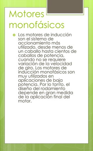 Motores
monofásicos
 Los motores de inducción
son el sistema de
accionamiento más
utilizado, desde menos de
un caballo hasta cientos de
caballos de potencia,
cuando no se requiere
variación de la velocidad
de giro. Los motores de
inducción monofásicos son
muy utilizados en
aplicaciones de baja
potencia. Por lo tanto, el
diseño del rodamiento
depende en gran medida
de la aplicación final del
motor.
 