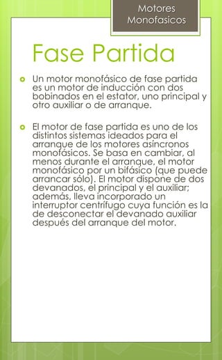 Fase Partida
 Un motor monofásico de fase partida
es un motor de inducción con dos
bobinados en el estator, uno principal y
otro auxiliar o de arranque.
 El motor de fase partida es uno de los
distintos sistemas ideados para el
arranque de los motores asíncronos
monofásicos. Se basa en cambiar, al
menos durante el arranque, el motor
monofásico por un bifásico (que puede
arrancar sólo). El motor dispone de dos
devanados, el principal y el auxiliar;
además, lleva incorporado un
interruptor centrífugo cuya función es la
de desconectar el devanado auxiliar
después del arranque del motor.
Motores
Monofasicos
 
