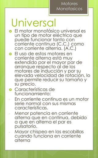 Universal
 El motor monofásico universal es
un tipo de motor eléctrico que
puede funcionar tanto con
corriente continua (C.C.) como
con corriente alterna. (A.C.)
 El uso de estos motores en
corriente alterna está muy
extendido por el mayor par de
arranque respecto al de los
motores de inducción y por su
elevada velocidad de rotación, lo
que permite reducir su tamaño y
su precio.
 Características de
funcionamiento:
- En corriente continua es un motor
serie normal con sus mismas
características.
- Menor potencia en corriente
alterna que en continua, debido
a que en alterna el par es
pulsatorio.
- Mayor chispeo en las escobillas
cuando funciona en corriente
alterna
Motores
Monofasicos
 