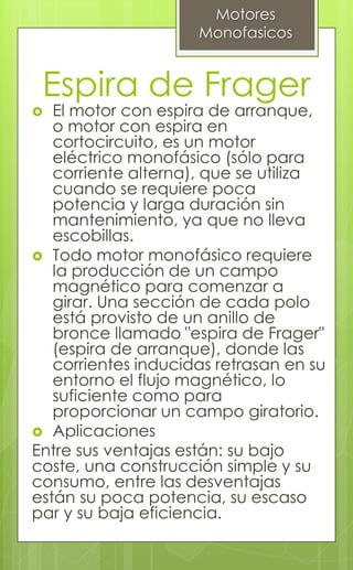 Espira de Frager
 El motor con espira de arranque,
o motor con espira en
cortocircuito, es un motor
eléctrico monofásico (sólo para
corriente alterna), que se utiliza
cuando se requiere poca
potencia y larga duración sin
mantenimiento, ya que no lleva
escobillas.
 Todo motor monofásico requiere
la producción de un campo
magnético para comenzar a
girar. Una sección de cada polo
está provisto de un anillo de
bronce llamado "espira de Frager"
(espira de arranque), donde las
corrientes inducidas retrasan en su
entorno el flujo magnético, lo
suficiente como para
proporcionar un campo giratorio.
 Aplicaciones
Entre sus ventajas están: su bajo
coste, una construcción simple y su
consumo, entre las desventajas
están su poca potencia, su escaso
par y su baja eficiencia.
Motores
Monofasicos
 