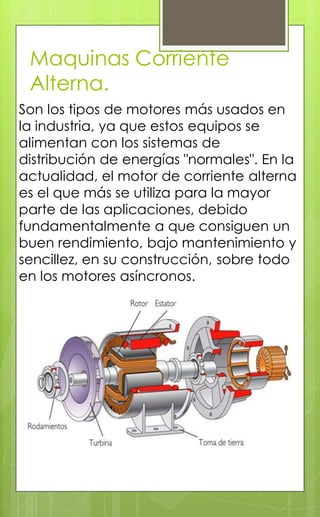 Maquinas Corriente
Alterna.
Son los tipos de motores más usados en
la industria, ya que estos equipos se
alimentan con los sistemas de
distribución de energías "normales". En la
actualidad, el motor de corriente alterna
es el que más se utiliza para la mayor
parte de las aplicaciones, debido
fundamentalmente a que consiguen un
buen rendimiento, bajo mantenimiento y
sencillez, en su construcción, sobre todo
en los motores asíncronos.
 