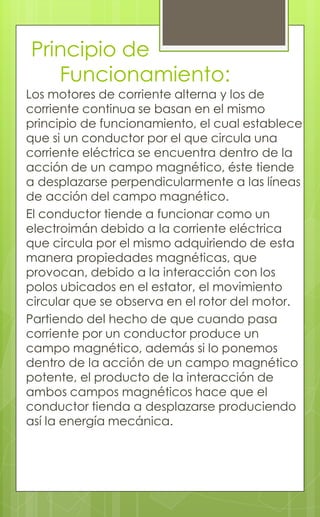Principio de
Funcionamiento:
Los motores de corriente alterna y los de
corriente continua se basan en el mismo
principio de funcionamiento, el cual establece
que si un conductor por el que circula una
corriente eléctrica se encuentra dentro de la
acción de un campo magnético, éste tiende
a desplazarse perpendicularmente a las líneas
de acción del campo magnético.
El conductor tiende a funcionar como un
electroimán debido a la corriente eléctrica
que circula por el mismo adquiriendo de esta
manera propiedades magnéticas, que
provocan, debido a la interacción con los
polos ubicados en el estator, el movimiento
circular que se observa en el rotor del motor.
Partiendo del hecho de que cuando pasa
corriente por un conductor produce un
campo magnético, además si lo ponemos
dentro de la acción de un campo magnético
potente, el producto de la interacción de
ambos campos magnéticos hace que el
conductor tienda a desplazarse produciendo
así la energía mecánica.
 
