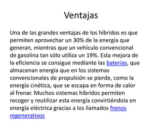 Ventajas
Una de las grandes ventajas de los híbridos es que
permiten aprovechar un 30% de la energía que
generan, mientras que un vehículo convencional
de gasolina tan sólo utiliza un 19%. Esta mejora de
la eficiencia se consigue mediante las baterías, que
almacenan energía que en los sistemas
convencionales de propulsión se pierde, como la
energía cinética, que se escapa en forma de calor
al frenar. Muchos sistemas híbridos permiten
recoger y reutilizar esta energía convirtiéndola en
energía eléctrica gracias a los llamados frenos
regenerativos
 