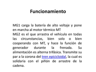 Funcionamiento

MG1 carga la batería de alto voltaje y pone
en marcha al motor térmico MT
MG2 es el que arrastra el vehículo en todas
las circunstancias, bien solo o bien
cooperando con MT, y hace la función de
generador     durante     la     frenada.      Su
alimentación es alterna trifásica. Transmite su
par a la corona del tren epicicloidal, la cual es
solidaria con el piñón de arrastre de la
cadena.
 