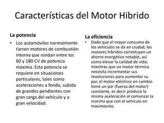 Características del Motor Hibrido
La potencia                       La eficiencia
• Los automóviles normalmente     • Dado que el mayor consumo de
  tienen motores de combustión      los vehículos se da en ciudad, los
                                    motores híbridos constituyen un
  interna que rondan entre los      ahorro energético notable, así
  60 y 180 CV de potencia           como elevar la calidad de vida;
  máxima. Esta potencia se          mientras que un motor térmico
  requiere en situaciones           necesita incrementar sus
                                    revoluciones para aumentar su
  particulares, tales como          par, el motor eléctrico en cambio
  aceleraciones a fondo, subida     tiene un par (fuerza del motor)
  de grandes pendientes con         constante, es decir produce la
  gran carga del vehículo y a       misma aceleración al comenzar la
  gran velocidad.                   marcha que con el vehículo en
                                    movimiento.
 