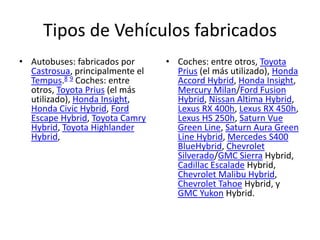 Tipos de Vehículos fabricados
• Autobuses: fabricados por      • Coches: entre otros, Toyota
  Castrosua, principalmente el     Prius (el más utilizado), Honda
  Tempus.8 9 Coches: entre         Accord Hybrid, Honda Insight,
  otros, Toyota Prius (el más      Mercury Milan/Ford Fusion
  utilizado), Honda Insight,       Hybrid, Nissan Altima Hybrid,
  Honda Civic Hybrid, Ford         Lexus RX 400h, Lexus RX 450h,
  Escape Hybrid, Toyota Camry      Lexus HS 250h, Saturn Vue
  Hybrid, Toyota Highlander        Green Line, Saturn Aura Green
  Hybrid,                          Line Hybrid, Mercedes S400
                                   BlueHybrid, Chevrolet
                                   Silverado/GMC Sierra Hybrid,
                                   Cadillac Escalade Hybrid,
                                   Chevrolet Malibu Hybrid,
                                   Chevrolet Tahoe Hybrid, y
                                   GMC Yukon Hybrid.
 
