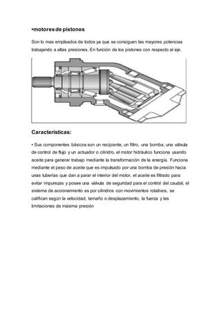 •motores de pistones 
Son lo mas empleados de todos ya que se consiguen las mayores potencias 
trabajando a altas presiones. En función de los pistones con respecto al eje. 
Características: 
• Sus componentes básicos son un recipiente, un filtro, una bomba, una válvula 
de control de flujo y un actuador o cilindro, el motor hidráulico funciona usando 
aceite para generar trabajo mediante la transformación de la energía. Funciona 
mediante el peso de aceite que es impulsado por una bomba de presión hacia 
unas tuberías que dan a parar el interior del motor, el aceite es filtrado para 
evitar impurezas y posee una válvula de seguridad para el control del caudal, el 
sistema de accionamiento es por cilindros con movimientos rotativos, se 
califican según la velocidad, tamaño o desplazamiento, la fuerza y las 
limitaciones de máxima presión 
 