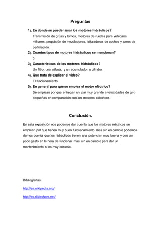 Preguntas 
1¿ En donde se pueden usar los motores hidráulicos? 
Transmisión de grúas y tornos, motores de ruedas para vehículos 
militares, propulsión de mezcladoras, trituradoras de coches y torres de 
perforación. 
2¿ Cuantos tipos de motores hidráulicos se mencionan? 
3 
3¿ Características de los motores hidráulicos? 
Un filtro, una válvula, y un acumulador o cilindro 
4¿ Que trata de explicar el video? 
El funcionamiento 
5¿ En general para que se emplea el motor eléctrico? 
Se emplean por que entregan un par muy grande a velocidades de giro 
pequeñas en comparación con los motores eléctricos 
Conclusión. 
En esta exposición nos podemos dar cuenta que los motores eléctricos se 
emplean por que tienen muy buen funcionamiento mas sin en cambio podemos 
darnos cuenta que los hidráulicos tienen una potencian muy buena y con tan 
poco gasto en la hora de funcionar mas sin en cambio para dar un 
mantenimiento si es muy costoso. 
Bibliografías. 
http://es.wikipedia.org/ 
http://es.slideshare.net/ 
