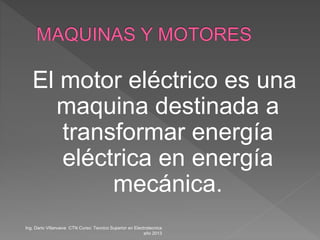 El motor eléctrico es una
maquina destinada a
transformar energía
eléctrica en energía
mecánica.
Ing. Dario Villanueva CTN Curso: Tecnico Superior en Electrotecnica
año 2013
 