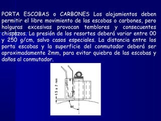 PORTA ESCOBAS o CARBONES Los alojamientos deben
permitir el libre movimiento de las escobas o carbones, pero
holguras excesivas provocan temblores y consecuentes
chispazos. La presión de los resortes deberá variar entre 00
y 250 g/cm, salvo casos especiales. La distancia entre los
porta escobas y la superficie del conmutador deberá ser
aproximadamente 2mm, para evitar quiebra de las escobas y
daños al conmutador.
 