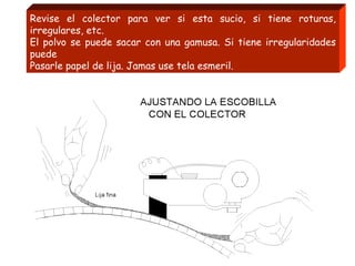 Revise el colector para ver si esta sucio, si tiene roturas,
irregulares, etc.
El polvo se puede sacar con una gamusa. Si tiene irregularidades
puede
Pasarle papel de lija. Jamas use tela esmeril.
 