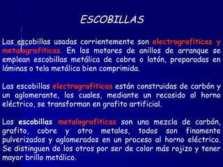 ESCOBILLAS
Las escobillas usadas corrientemente son electrografiticas y
metalografiticas. En los motores de anillos de arranque se
emplean escobillas metálica de cobre o latón, preparadas en
láminas o tela metálica bien comprimida.
Las escobillas electrografiticas están construidas de carbón y
un aglomerante, los cuales, mediante un recosido al horno
eléctrico, se transforman en grafito artificial.
Las escobillas metalografiticas son una mezcla de carbón,
grafito, cobre y otro metales, todos son finamente
pulverizados y aglomerados en un proceso al horno eléctrico.
Se distinguen de los otros por ser de color más rojizo y tener
mayor brillo metálico.
 