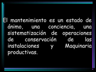 El mantenimiento es un estado de
ánimo, una conciencia, una
sistematización de operaciones
de conservación de las
instalaciones y Maquinaria
productivas.
 