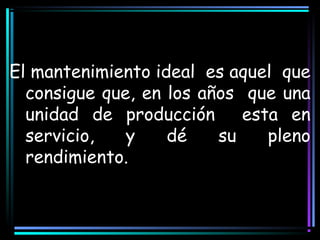 El mantenimiento ideal es aquel que
consigue que, en los años que una
unidad de producción esta en
servicio, y dé su pleno
rendimiento.
 