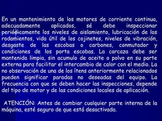 En un mantenimiento de los motores de corriente continua,
adecuadamente aplicados, sé debe inspeccionar
periódicamente los niveles de aislamiento, lubricación de los
rodamientos, vida útil de los cojinetes, niveles de vibración,
desgaste de las escobas o carbones, conmutador y
condiciones de los porta escobas. La carcaza debe ser
mantenida limpia, sin acumulo de aceite o polvo en su parte
externa para facilitar el intercambio de calor con el medio. La
no observación de una de los ítens anteriormente relacionados
pueden significar paradas no deseadas del equipo. La
frecuencia con que se deben hacer las inspecciones, depende
del tipo de motor y de las condiciones locales de aplicación.
ATENCIÓN: Antes de cambiar cualquier parte interna de la
máquina, esté seguro de que está desactivada.
 