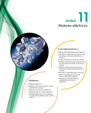 Motores eléctricos
11Unidad
•	Motores eléctricos.
•	Motores asíncronos trifásicos. Tipos y
sistemas de arranque.
•	Motores asíncronos monofásicos.
•	Protección de los motores eléctricos.
•	Medidas eléctricas en las instalacio-
nes de motores eléctricos de corriente
alterna.
Y estudiaremos:
•	Reconocer los diferentes motores eléctricos.
•	Describir los diferentes tipos de arranque
de motores asíncronos monofásicos y
trifásicos.
•	Instalar las protecciones de los motores.
•	Realizar instalaciones de puesta en mar-
cha de motores monofásicos de forma
manual.
•	Realizar instalaciones de puesta en
marcha de motores trifásicos de forma
manual.
•	Describir las perturbaciones en la red.
•	Medir los parámetros básicos de
tensión, intensidad, potencia.
•	Manejar los motores eléctricos
respetando las normas de
seguridad.
En esta unidad aprenderemos a:
 