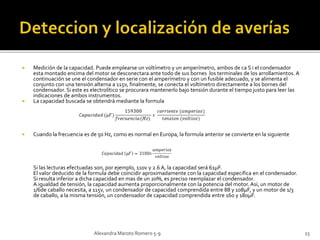  Medición de la capacidad. Puede emplearse un voltímetro y un amperímetro, ambos de ca S i el condensador 
esta montado encima del motor se desconectara ante todo de sus bornes los terminales de los arrollamientos. A 
continuación se une el condensador en serie con el amperímetro y con un fusible adecuado, y se alimenta el 
conjunto con una tensión alterna a 115v, finalmente, se conecta el voltímetro directamente a los bornes del 
condensador. Si este es electrolítico se procurara mantenerlo bajo tensión durante el tiempo justo para leer las 
indicaciones de ambos instrumentos. 
 La capacidad buscada se obtendrá mediante la formula 
 Cuando la frecuencia es de 50 Hz, como es normal en Europa, la formula anterior se convierte en la siguiente 
Si las lecturas efectuadas son, por ejemplo, 110v y 2.6 A, la capacidad será 61μF. 
El valor deducido de la formula debe coincidir aproximadamente con la capacidad especifica en el condensador. 
Si resulta inferior a dicha capacidad en mas de un 20%, es preciso reemplazar el condensador. 
A igualdad de tensión, la capacidad aumenta proporcionalmente con la potencia del motor. Así, un motor de 
1/6de caballo necesita, a 115v, un condensador de capacidad comprendida entre 88 y 108μF, y un motor de 1/3 
de caballo, a la misma tensión, un condensador de capacidad comprendida entre 160 y 180μF. 
Alexandra Maroto Romero 5-9 23 
 