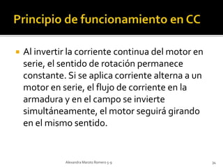  Al invertir la corriente continua del motor en 
serie, el sentido de rotación permanece 
constante. Si se aplica corriente alterna a un 
motor en serie, el flujo de corriente en la 
armadura y en el campo se invierte 
simultáneamente, el motor seguirá girando 
en el mismo sentido. 
Alexandra Maroto Romero 5-9 34 
 