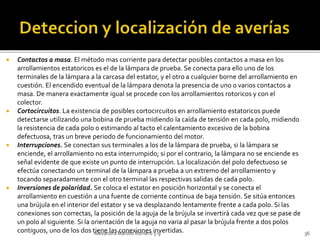  Contactos a masa. El método mas corriente para detectar posibles contactos a masa en los 
arrollamientos estatoricos es el de la lámpara de prueba. Se conecta para ello uno de los 
terminales de la lámpara a la carcasa del estator, y el otro a cualquier borne del arrollamiento en 
cuestión. El encendido eventual de la lámpara denota la presencia de uno o varios contactos a 
masa. De manera exactamente igual se procede con los arrollamientos rotoricos y con el 
colector. 
 Cortocircuitos. La existencia de posibles cortocircuitos en arrollamiento estatoricos puede 
detectarse utilizando una bobina de prueba midiendo la caída de tensión en cada polo, midiendo 
la resistencia de cada polo o estimando al tacto el calentamiento excesivo de la bobina 
defectuosa, tras un breve periodo de funcionamiento del motor. 
 Interrupciones. Se conectan sus terminales a los de la lámpara de prueba, si la lámpara se 
enciende, el arrollamiento no esta interrumpido; si por el contrario, la lámpara no se enciende es 
señal evidente de que existe un punto de interrupción. La localización del polo defectuoso se 
efectúa conectando un terminal de la lámpara a prueba a un extremo del arrollamiento y 
tocando separadamente con el otro terminal las respectivas salidas de cada polo. 
 Inversiones de polaridad. Se coloca el estator en posición horizontal y se conecta el 
arrollamiento en cuestión a una fuente de corriente continua de baja tensión. Se sitúa entonces 
una brújula en el interior del estator y se va desplazando lentamente frente a cada polo. Si las 
conexiones son correctas, la posición de la aguja de la brújula se invertirá cada vez que se pase de 
un polo al siguiente. Si la orientación de la aguja no varia al pasar la brújula frente a dos polos 
contiguos, uno de los dos tAielenxaen ldaras Mcoarnoteox Rioomneerso i5n-9vertidas. 36 
 