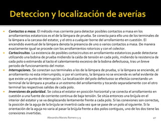  Contactos a masa. El método mas corriente para detectar posibles contactos a masa en los 
arrollamientos estatoricos es el de la lámpara de prueba. Se conecta para ello uno de los terminales de 
la lámpara a la carcasa del estator, y el otro a cualquier borne del arrollamiento en cuestión. El 
encendido eventual de la lámpara denota la presencia de uno o varios contactos a masa. De manera 
exactamente igual se procede con los arrollamientos rotoricos y con el colector. 
 Cortocircuitos. La existencia de posibles cortocircuitos en arrollamiento estatoricos puede detectarse 
utilizando una bobina de prueba midiendo la caída de tensión en cada polo, midiendo la resistencia de 
cada polo o estimando al tacto el calentamiento excesivo de la bobina defectuosa, tras un breve 
periodo de funcionamiento del motor. 
 Interrupciones. Se conectan sus terminales a los de la lámpara de prueba, si la lámpara se enciende, el 
arrollamiento no esta interrumpido; si por el contrario, la lámpara no se enciende es señal evidente de 
que existe un punto de interrupción. La localización del polo defectuoso se efectúa conectando un 
terminal de la lámpara a prueba a un extremo del arrollamiento y tocando separadamente con el otro 
terminal las respectivas salidas de cada polo. 
 Inversiones de polaridad. Se coloca el estator en posición horizontal y se conecta el arrollamiento en 
cuestión a una fuente de corriente continua de baja tensión. Se sitúa entonces una brújula en el 
interior del estator y se va desplazando lentamente frente a cada polo. Si las conexiones son correctas, 
la posición de la aguja de la brújula se invertirá cada vez que se pase de un polo al siguiente. Si la 
orientación de la aguja no varia al pasar la brújula frente a dos polos contiguos, uno de los dos tiene las 
conexiones invertidas. 
Alexandra Maroto Romero 5-9 40 
 