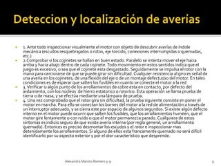 1. Ante todo inspeccionar visualmente el motor con objeto de descubrir averías de índole 
mecánica (escudos resquebrajados o rotos, eje torcido, conexiones interrumpidas o quemadas, 
etc.) 
 2.Comprobar si los cojinetes se hallan en buen estado. Paralelo se intenta mover el eje hacia 
arriba y hacia abajo dentro de cada cojinete. Todo movimiento en estos sentidos indica que el 
juego es excesivo, o sea que el cojinete esta desgastado. Seguidamente se impulsa el rotor con la 
mano para cerciorarse de que se puede girar sin dificultad. Cualquier resistencia al giro es señal de 
una avería en los cojinetes, de una flexión del eje o de un montaje defectuoso del motor. En tales 
condiciones es de esperar que salten los fusibles en cuanto se conecte el motor a la red 
 3. Verificar si algún punto de los arrollamientos de cobre esta en contacto, por defecto del 
aislamiento, con los núcleos de hierro estatorico o rotorico. Esta operación se llama prueba de 
tierra o de masa, y se efectúa mediante una lámpara de prueba. 
 4. Una vez comprobado que el rotor gira sin dificultad, la prueba siguiente consiste en poner el 
motor en marcha. Para ello se conectan los bornes del motor a la red de alimentación a través de 
un interruptor adecuado, y se cierra este por espacio de algunos segundos. Si existe algún defecto 
interno en el motor puede ocurrir que salten los fusibles, que los arrollamientos humeen, que el 
motor gire lentamente o con ruido o que el motor permanezca parado. Cualquiera de estos 
síntomas es indicio seguro de que existe avería interna (por regla general, un arrollamiento 
quemado). Entonces es preciso desmontar los escudos y el rotor e inspeccionar mas 
detenidamente los arrollamientos. Si alguno de ellos esta francamente quemado no será difícil 
identificarlo por su aspecto exterior y por el olor característico que desprende. 
Alexandra Maroto Romero 5-9 9 
 