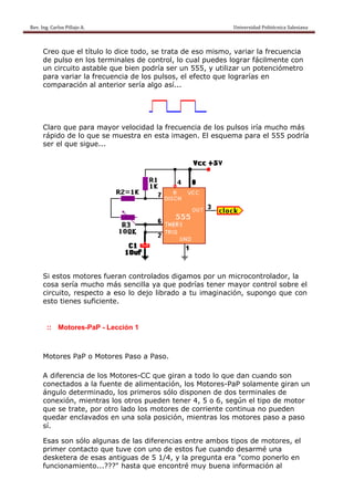 Rev. Ing. Carlos
    R              s Pillajo A.                                                                                                Univers
                                                                                                                                     sidad Politécnica Salesiana                     
 

           Creo qque el títu lo dice todo, se trata de eso mis
                           ulo               e        e        smo, varia la frecu
                                                                          ar       uencia
           de pulso en los terminales de control, lo c
                           s                          cual pued lograr fácilmen con
                                                               des        r        nte
                rcuito asta
           un cir          able que bien podr ser un 555, y u
                                             ría      n         utilizar un potenció
                                                                          n        ómetro
           para v
                variar la ffrecuencia de los p
                                    a        pulsos, el efecto qu lograrías en
                                                                ue
           compa aración a anterior sería alg así...
                          al       r         go




           Claro que para mayor v
                         a      velocidad la frecuencia de lo pulsos iría much más
                                                            os               ho
           rápido de lo qu se mue
                o        ue     estra en e
                                         esta imag         squema para el 555 podría
                                                  gen. El es
           ser el que sigu
                         ue...




           Si est motor fueran controla
                tos      res       n         ados digamos por un microc controlador, la
           cosa ssería muc
                         cho más s  sencilla y que po
                                             ya      odrías tener mayor control sobre el
                                                                        r        s
           circuit respec a eso lo dejo librado a tu imagi
                 to,      cto      o                           inación, s
                                                                        supongo que con
                                                                                 q
           esto t
                tienes suf
                         ficiente.


             :: M
                Motores-Pa - Lección 1
                         aP



           Motor PaP o Motores Paso a Pa
               res                     aso.

           A dife
                erencia de los Moto
                         e        ores-CC qque giran a todo lo que dan cuando son
                                                             o       n         s
           conecctados a la fuente de alimen
                          a                ntación, los Motore
                                                             es-PaP so
                                                                     olamente giran un
           ángulo determinado, los primero sólo dis
                                   s       os        sponen de dos terminales de
                                                                              d
           conexxión, mien
                         ntras los otros pue
                                           eden tene 4, 5 o 6 según el tipo de motor
                                                    er       6,               e
           que se trate, p otro la
                         por      ado los motores de corrient continu no pue
                                          m         e        te      ua       eden
           queda enclava
                ar        ados en u
                                  una sola p
                                           posición, mientras los moto
                                                                     ores paso a paso
           sí.

           Esas sson sólo a
                          algunas d las dife
                                   de      erencias eentre amb tipos de motor
                                                              bos             res, el
           prime contact que tuv con un de esto fue cua
                er        to       ve      no        os       ando desaarmé una
                                                                              a
           deskeetera de e
                         esas antigguas de 5 1/4, y la pregunta era "como ponerlo en
                                                     a
           funcio
                onamiento o...???" hasta que encontré muy buena información al
                                   h                 é
 