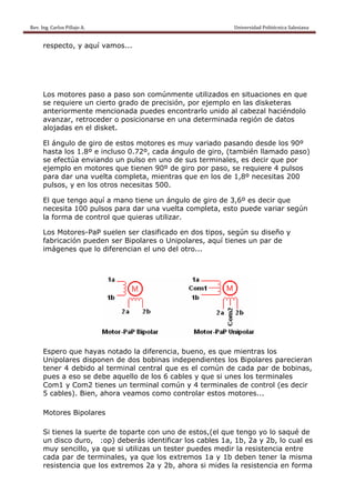 Rev. Ing. Carlos Pillajo A.                                                                                                Universidad Politécnica Salesiana                     
 
           respecto, y aquí vamos...




           Los motores paso a paso son comúnmente utilizados en situaciones en que
           se requiere un cierto grado de precisión, por ejemplo en las disketeras
           anteriormente mencionada puedes encontrarlo unido al cabezal haciéndolo
           avanzar, retroceder o posicionarse en una determinada región de datos
           alojadas en el disket.

           El ángulo de giro de estos motores es muy variado pasando desde los 90º
           hasta los 1.8º e incluso 0.72º, cada ángulo de giro, (también llamado paso)
           se efectúa enviando un pulso en uno de sus terminales, es decir que por
           ejemplo en motores que tienen 90º de giro por paso, se requiere 4 pulsos
           para dar una vuelta completa, mientras que en los de 1,8º necesitas 200
           pulsos, y en los otros necesitas 500.

           El que tengo aquí a mano tiene un ángulo de giro de 3,6º es decir que
           necesita 100 pulsos para dar una vuelta completa, esto puede variar según
           la forma de control que quieras utilizar.

           Los Motores-PaP suelen ser clasificado en dos tipos, según su diseño y
           fabricación pueden ser Bipolares o Unipolares, aquí tienes un par de
           imágenes que lo diferencian el uno del otro...




           Espero que hayas notado la diferencia, bueno, es que mientras los
           Unipolares disponen de dos bobinas independientes los Bipolares parecieran
           tener 4 debido al terminal central que es el común de cada par de bobinas,
           pues a eso se debe aquello de los 6 cables y que si unes los terminales
           Com1 y Com2 tienes un terminal común y 4 terminales de control (es decir
           5 cables). Bien, ahora veamos como controlar estos motores...

           Motores Bipolares

           Si tienes la suerte de toparte con uno de estos,(el que tengo yo lo saqué de
           un disco duro, :op) deberás identificar los cables 1a, 1b, 2a y 2b, lo cual es
           muy sencillo, ya que si utilizas un tester puedes medir la resistencia entre
           cada par de terminales, ya que los extremos 1a y 1b deben tener la misma
           resistencia que los extremos 2a y 2b, ahora si mides la resistencia en forma
 