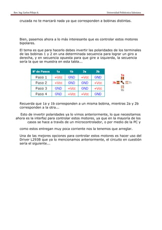 Rev. Ing. Carlos Pillajo A.                                                                                                Universidad Politécnica Salesiana                     
 
           cruzada no te marcará nada ya que corresponden a bobinas distintas.




           Bien, pasemos ahora a lo más interesante que es controlar estos motores
           bipolares.

           El tema es que para hacerlo debes invertir las polaridades de los terminales
           de las bobinas 1 y 2 en una determinada secuencia para lograr un giro a
           derecha, y en secuencia opuesta para que gire a izquierda, la secuencia
           sería la que se muestra en esta tabla...




           Recuerda que 1a y 1b corresponden a un misma bobina, mientras 2a y 2b
           corresponden a la otra...

        Esto de invertir polaridades ya lo vimos anteriormente, lo que necesitamos
      ahora es la interfaz para controlar estos motores, ya que en la mayoría de los
             casos se hace a través de un microcontrolador, o por medio de la PC y

           como estos entregan muy poca corriente nos la tenemos que arreglar.

           Una de las mejores opciones para controlar estos motores es hacer uso del
           Driver L293B que ya lo mencionamos anteriormente, el circuito en cuestión
           sería el siguiente...
 