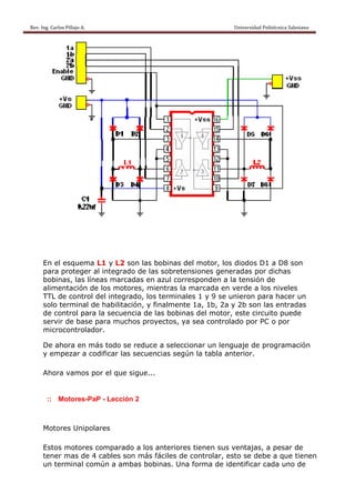 Rev. Ing. Carlos
    R              s Pillajo A.                                                                                                Univers
                                                                                                                                     sidad Politécnica Salesiana                     
 




           En el esquema L1 y L2 son las b
                          a                 bobinas d motor, los diodos D1 a D son
                                                     del       ,                 D8
           para pproteger al integra
                                   ado de las sobretensiones g
                                             s                generadas por dich
                                                                        s        has
           bobinas, las lín
                          neas marc cadas en azul corrresponden a la ten
                                                               n       nsión de
           alimentación d los mot
                         de         tores, mie
                                             entras la marcada en verde a los niv
                                                                        e         veles
           TTL de control del integgrado, los terminales 1 y 9 se uniero para ha
                                            s                          on         acer un
           solo terminal d habilita
                          de       ación, y finalmente 1a, 1b, 2a y 2b s
                                                       e                son las enntradas
           de control para la secue
                          a        encia de las bobina del mo
                                                       as     otor, este circuito puede
           servir de base para muc
                r                   chos proy
                                            yectos, ya sea con
                                                      a       ntrolado p PC o p
                                                                       por       por
           microcontrolad dor.

               hora en m todo s reduce a selecc
           De ah       más        se     e        cionar un lenguaje de progr
                                                                            ramación
           y emp
               pezar a co
                        odificar la secuen
                                  as     ncias segú la tabla anterior.
                                                  ún

           Ahora vamos p el que sigue...
               a       por    e


             :: M
                Motores-Pa - Lección 2
                         aP



           Motor Unipolares
               res

           Estos motores comparaado a los anteriores tienen s
                                          a                  sus ventaajas, a pe
                                                                               esar de
           tener mas de 4 cables s
                                 son más ffáciles de controlar, esto se debe a q
                                                   e                  e         que tiene
                                                                                        en
           un ter
                rminal común a ammbas bobbinas. Una forma d identificar cada uno de
                                                   a        de
 