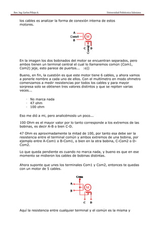 Rev. Ing. Carlos
    R              s Pillajo A.                                                                                                Univers
                                                                                                                                     sidad Politécnica Salesiana                     
 
           los ca
                ables es analizar la forma de conexió interna de estos
                                   a        e       ón      a        s
           motor res.




           En la imagen lo dos bo
                         os     obinados del motor se encu
                                                         uentran se
                                                                  eparados, pero
                                                                          ,
           ambos tienen u termin centra el cual lo llamare
                         un     nal     al                emos commún (Com
                                                                         m1,
           Com2 jeje, es parece de puer
                2)      sto     e       rtos... :o
                                                 o))

           Bueno en fin, la cuestió es que este mo
                o,                ón       e         otor tiene 6 cables, y ahora vamos
           a ponerle nombre a cad uno de ellos. Co el mult
                                 da        e         on        tímetro e modo ohmetro
                                                                       en       o
           comenzamos a medir re  esistencia por tod los ca
                                           as        dos      ables y pa mayor
                                                                       ara       r
           sorpre solo s obtiene tres va
                esa     se        en        alores dis
                                                     stintos y q
                                                               que se repiten var
                                                                                rias
           veces
               s...

                   l    No marc nada
                              ca
                   l    47 ohm
                   l    100 ohm
                              m

           Eso m dió a m pero a
               me      mi,    analicémo
                                      oslo un po
                                               oco...

           100 O
               Ohm es el mayor v valor por l tanto c
                                           lo      correspon
                                                           nde a los e
                                                                     extremos de las
                                                                            s
           bobinas, es decir A-B o bien C-D
                                          D.

           47 Oh es apr
                hm       roximadamente la mitad de 100, por tanto es debe s la
                                                 e                 sa      ser
           resistencia ent el term
                         tre             mún y ambos extre
                                 minal com               emos de u una bobin por
                                                                           na,
           ejemp entre A-Com1 o B-Com1, o bien en la otra bobina, C-Com2 o D-
                plo                                                ,       2
           Com2 2.

           Lo que queda ppendiente es cuan
                                  e      ndo no maarca nada y bueno es que en ese
                                                          a,      o
           mome ento se m
                        midieron lo cables de bobin distint
                                  os              nas     tas.

           Ahora suponte que unes los term
               a       e                 minales Com1 y Co
                                                         om2, ento
                                                                 onces te quedas
                                                                          q
           con un motor d 5 cable
                        de      es.




           Aquí la resisten
                          ncia entre cualquie terminal y el co
                                   e        er               omún es la misma y
                                                                      a
 