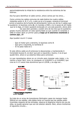 Rev. Ing. Carlos
    R              s Pillajo A.                                                                                                Univers
                                                                                                                                     sidad Politécnica Salesiana                     
 
           aprox
               ximadame
                      ente la mitad de la resistencia entre los extre
                                        a                           emos de la
                                                                             as
           bobinas.

           Eso fu para id
                ue      dentificar el cable c
                                            común, a
                                                   ahora vam por lo otros...
                                                           mos    os

         Como unimos los cables comune de cada bobina los cuatro cables
              o                  s       es       a                o
         restan
              ntes serán A, B, C y D, y es ya es a lo guap conec el term
                                         sto               po,    cta      minal
        común al positivo de la fuente de alimenta
              n                   f      e        ación, tom uno de los 4 ca
                                                           ma              ables que
                                                                                   e
      te queda aron, lo b
                        bautizas c
                                 como A y lo manda a GND y no lo s
                                                  as      D       sacas de ahí hasta
                                                                            a
          que t lo diga, el motor quedará enclavado en una sola posición, ah
              te         ,        r      á                 a               hora abre
                       lo ojos bie grande y sosté otro de los tres que te quedaron,
                        os       en      es       én       e
         presta mucha atención en esta oportunid
              a                                   dad ya qu cuando lo conectes a
                                                           ue      o
         GND el motor dará un primer pa
               e                         aso y lueg ya le e
                                                  go       estaremo enseña
                                                                  os       ando a
         camin jaja...!!!
              nar

           Aquí p
                pueden ocurrir 3 cosas
                                 c

                   l    Que el m
                               motor gire a derec
                                         e       cha, lo bautizas como B
                   l    Que gire a izquie
                               e        erda, lo no
                                                  ombras D
                   l    Si no pa nada es C
                               asa

           Si est último cable era B entonc lo des
                te                a         ces     sconectas y mante
                                                             s       eniendo A
           Conecctado busscas D, es decir qu gire a i
                                  s        ue       izquierda y bueno, C es el q
                                                                     ,         que
           quedó libre. ah
                ó        hora si ya estamos listos pa comen
                                  a        s        ara      nzar.

           Lo qu necesit
               ue       tamos ah hora es un circuito para ma
                                            n       o       anejar es motor y lo
                                                                     ste      r,
           vamos a hacer fácil, mi
                        r         ira, te consigues u ULN20
                                                    un     003 o un ULN2803 que
                                                                              3,
           creo e 4 ó 5 v
                es      veces más económ
                                  s        mico que e L293B, y es algo así...
                                                    el               o




           Se tra de un array de transisto
                 ata                e        ores Dárlington capaz de m
                                                                      manejar ha asta
           500m en sus salidas, s
                mA                   sólo debe tener e cuenta que las s
                                             es      en        a        salidas es
                                                                                 stán
           inverttidas resp
                          pecto de las entraddas, observa el dia
                                                               agrama in
                                                                       nterno de una de
           ellas, se puede apreciar que son de colector abiert Bien, ahora mo
                          e          r                          to.              ontemos
           el sigu
                 uiente cir
                          rcuito...
 