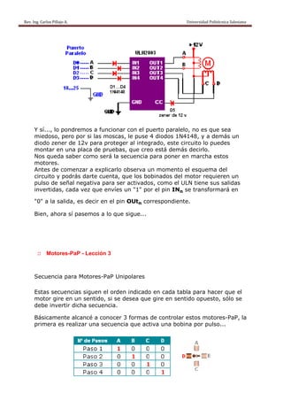 Rev. Ing. Carlos
    R              s Pillajo A.                                                                                                Univers
                                                                                                                                     sidad Politécnica Salesiana                     
 




           Y sí..., lo pondremos a funcionar con el puerto par
                                              r                ralelo, no es que sea
                                                                                 s
           miedo oso, pero por si las moscas, le puse 4 diodos 1N4148, y a demás un
                                    s
           diodo zener de 12v para protege al integ
                          e          a       er       grado, est circuito lo puedes
                                                               te        o
           monta en una placa de pruebas que cre está de
                 ar       a         e        s,       eo       emás decirlo.
           Nos queda sab como será la se
                          ber                 ecuencia para pon en ma
                                                              ner       archa esto
                                                                                 os
           motor res.
           Antes de come
                s         enzar a exxplicarlo o
                                              observa u momento el esq
                                                      un                 quema deel
           circuit y podrás darte cuenta, que los bo
                 to                          q        obinados del motor requiere un
                                                                                  en
           pulso de señal negativa para ser activado como el ULN tie
                                    a         r       os,                ene sus salidas
                                                                                 s
           inverttidas, cad vez que envíes un "1" po el pin I n se tra
                          da         e                or      IN         ansformará en

           "0" a la salida, es decir en el pin OUtn co
                          ,                          orrespondiente.

           Bien, ahora sí pasemos a lo que sigue...




             :: M
                Motores-Pa - Lección 3
                         aP



           Secue
               encia para Motores
                        a       s-PaP Unipolares

           Estas secuencias siguen el orden indicado en cada tabla pa hacer que el
                                  n       n        o       a        ara
           motor gire en un sentid si se d
                r                 do,     desea que gire en sentido o
                                                   e                opuesto, s
                                                                             sólo se
           debe invertir d
                         dicha secu
                                  uencia.

                amente a
           Básica      alcancé a conocer 3 formas de contro
                                                          olar estos motores
                                                                   s       s-PaP, la
           prime es rea
               era     alizar una secuenci que act
                                         ia      tiva una b
                                                          bobina po pulso...
                                                                   or
 