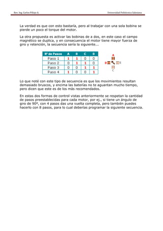 Rev. Ing. Carlos Pillajo A.                                                                                                Universidad Politécnica Salesiana                     
 


           La verdad es que con esto bastaría, pero al trabajar con una sola bobina se
           pierde un poco el torque del motor.

           La otra propuesta es activar las bobinas de a dos, en este caso el campo
           magnético se duplica, y en consecuencia el motor tiene mayor fuerza de
           giro y retención, la secuencia sería la siguiente...




           Lo que noté con este tipo de secuencia es que los movimientos resultan
           demasiado bruscos, y encima las baterías no te aguantan mucho tiempo,
           pero dicen que este es de los más recomendados.

           En estas dos formas de control vistas anteriormente se respetan la cantidad
           de pasos preestablecidas para cada motor, por ej., si tiene un ángulo de
           giro de 90º, con 4 pasos das una vuelta completa, pero también puedes
           hacerlo con 8 pasos, para lo cual deberías programar la siguiente secuencia.
 