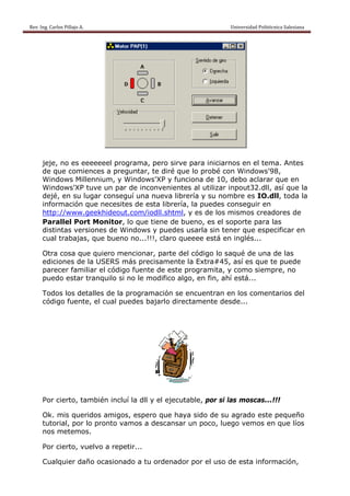 Rev. Ing. Carlos
    R              s Pillajo A.                                                                                                Univers
                                                                                                                                     sidad Politécni
                                                                                                                                                   ica Salesiana                     
 




           jeje, n es eee
                 no       eeeeel pro
                                   ograma, ppero sirve para iniciarnos e el tema Antes
                                                     e                 en        a.
           de que comien  nces a pre
                                   eguntar, t diré qu lo prob con Windows'98
                                            te       ue       bé                 8,
           Windo ows Millennnium, y Windows s'XP y fun
                                                     nciona de 10, debo aclarar q
                                                                       o          que en
           Windo ows'XP tuuve un pa de inconveniente al utilizar inpou
                                   ar                 es               ut32.dll, a que la
                                                                                 así
           dejé, en su lug conseguí una n
                          gar               nueva libr
                                                     rería y su nombre es IO.dll, toda la
                mación qu necesit de est librería la pued conse
           inform         ue        tes      ta      a,       des      eguir en
           http:///www.ge eekhideouut.com/iodll.shtml, y es de los mismos creado
                                                      ,                           ores de
           Paral llel Port Monitor, lo que tiene de b
                                    ,                bueno, es el soport para la
                                                                        te       as
           distint versio
                 tas      ones de Windows y puedes usarla sin tener q
                                   W                                   que espec cificar en
           cual trabajas, que buen no...!!! claro qu
                                   no       !,       ueeee est en inglés...
                                                               tá

           Otra c
                cosa que quiero m
                                mencionar, parte de código lo saqué de una d las
                                            ,         el                     de
           edicio
                ones de la USERS m precisamente la Extra#
                         a        más                e       #45, así e que te puede
                                                                      es     e
           parecer familia el códig fuente de este programita, y com siempr no
                         ar       go       e                         mo       re,
           puedo estar tra
                o        anquilo si no le moodifico alg en fin ahí está
                                                      go,    n,       á...

           Todos los detalles de la program
                s                         mación se encuentrran en los comenta
                                                                     s       arios del
           código fuente, el cual puedes bajarlo dire
                o                                   ectamente desde...
                                                            e




                         mbién incluí la dll y el ejecut
           Por cierto, tam                             table, por si las mo
                                                                r         oscas...!!
                                                                                   !!

           Ok. m querid
               mis        dos amigo espero que hay sido de su agra
                                   os,     o       ya       e       ado este pequeño
                                                                             p
           tutorial, por lo pronto v
                                   vamos a d
                                           descansar un poco, luego vemos en que líos
                                                   r
           nos m
               metemos.

           Por cierto, vue
                         elvo a repetir...

           Cualquier daño ocasionado a tu ordenado por el u de es inform
                        o                        or       uso   sta    mación,
 