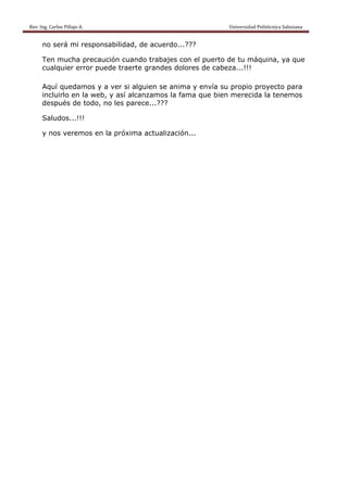 Rev. Ing. Carlos Pillajo A.                                                                                                Universidad Politécnica Salesiana                     
 
           no será mi responsabilidad, de acuerdo...???

           Ten mucha precaución cuando trabajes con el puerto de tu máquina, ya que
           cualquier error puede traerte grandes dolores de cabeza...!!!

           Aquí quedamos y a ver si alguien se anima y envía su propio proyecto para
           incluirlo en la web, y así alcanzamos la fama que bien merecida la tenemos
           después de todo, no les parece...???

           Saludos...!!!

           y nos veremos en la próxima actualización...
 