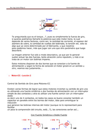 Rev. Ing. Carlos Pillajo A.                                                                                                Universidad Politécnica Salesiana                     




     Te preguntarás que es el torque...?, pues es simplemente la fuerza de giro,
     si quieres podríamos llamarle la potencia que este motor tiene, la cual
     depende de varios factores, como ser; la cantidad de corriente, el espesor del
     alambre de cobre, la cantidad de vueltas del bobinado, la tensión etc. esto es
     algo que ya viene determinado por el fabricante, y que nosotros
     poco podemos hacer, más que jugar con uno que otro parámetro que luego
     describiré.

     La imagen anterior fue solo a modo descriptivo, ya que por lo general
     suelen actuar las dos fuerzas, tanto atracción como repulsión, y más si se
     trata de un motor con bobinas impares.

     Estos motores disponen de dos bornes que se conectan a la fuente de
     alimentación y según la forma de conexión el motor girará en un sentido u
     otro, veamos eso justamente...


 :: Motor-CC - Lección 2



Control de Sentido de Giro para Motores-CC

Existen varias formas de lograr que estos motores inviertan su sentido de giro una
es utilizando una fuente simétrica o dos fuentes de alimentación con un interruptor
simple de dos contactos y otra es utilizar una fuente común con un interruptor
doble
es decir uno de 4 contactos, en todos los casos es bueno conectar también un
capacitor en paralelo entre los bornes del motor, éste para amortiguar la
inducción
que generan las bobinas internas del motor (aunque no lo representaré para
facilitar
un poco la comprensión del circuito, está...?), las conexiones serían así...

                                            Con Fuente Simétrica o Doble Fuente
 
